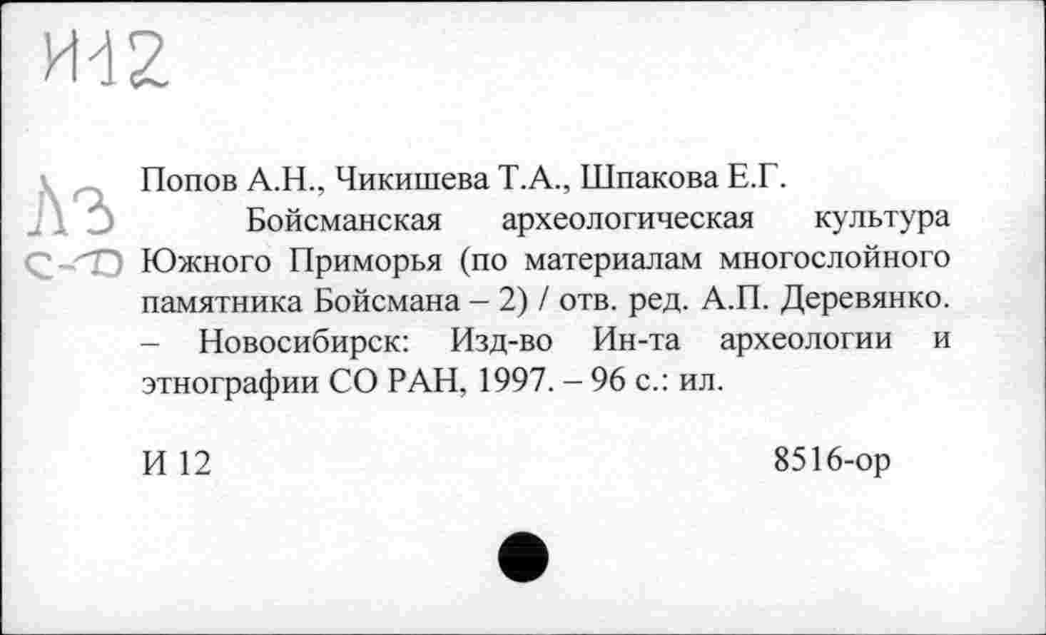 ﻿
Попов A.H., Чикишева Т.А., Шпакова Е.Г.
Бойсманская археологическая культура Южного Приморья (по материалам многослойного памятника Бойсмана - 2) / отв. ред. А.П. Деревянко. - Новосибирск: Изд-во Ин-та археологии и этнографии СО РАН, 1997. - 96 с.: ил.
И 12
8516-ор